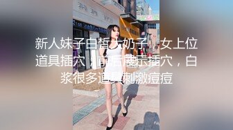 新人妹子白皙大奶子，女上位道具插穴，前后展示插穴，白浆很多道具刺激痘痘