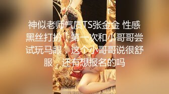 神似老师气质TS张金金 性感黑丝打扮，第一次和小哥哥尝试玩马眼，这个小哥哥说很舒服，还有想报名的吗