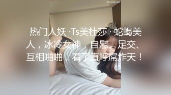 热门人妖 ·Ts美杜莎 · 蛇蝎美人，冰冷女神，自慰、足交、互相啪啪，看了直呼屌炸天！