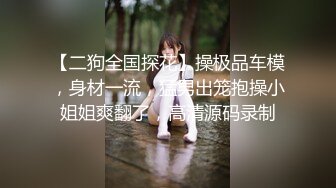 【二狗全国探花】操极品车模，身材一流，猛男出笼抱操小姐姐爽翻了，高清源码录制