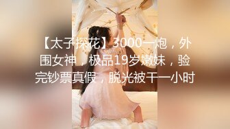 【太子探花】3000一炮，外围女神，极品19岁嫩妹，验完钞票真假，脱光被干一小时