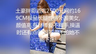 土豪胖哥酒店2500元网约169CM极品长腿性感外围美女,颜值高,身材棒爱不释手,操逼时还有点傲,恨不得干的她不能下床!