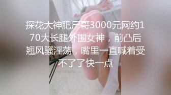 探花大神肥尸哥3000元网约170大长腿外围女神，前凸后翘风骚淫荡，嘴里一直喊着受不了了快一点