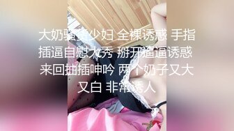 大奶骚货少妇 全裸诱惑 手指插逼自慰大秀 掰开逼逼诱惑 来回抽插呻吟 两个奶子又大又白 非常诱人