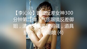 【李沁沁】超美反差女神300分钟第二弹，气质眼镜反差御姐，清纯外表极致闷骚，道具插穴，多次潮喷 (4)