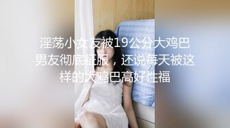 淫荡小女友被19公分大鸡巴男友彻底征服，还说每天被这样的大鸡巴高好性福