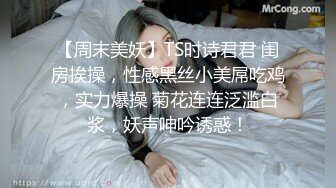 【周末美妖】TS时诗君君 闺房挨操，性感黑丝小美屌吃鸡，实力爆操 菊花连连泛滥白浆，妖声呻吟诱惑！