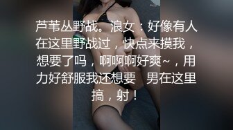 芦苇丛野战。浪女：好像有人在这里野战过，快点来摸我，想要了吗，啊啊啊好爽~，用力好舒服我还想要   男在这里搞，射！