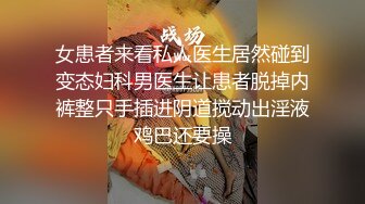 女患者来看私人医生居然碰到变态妇科男医生让患者脱掉内裤整只手插进阴道搅动出淫液鸡巴还要操