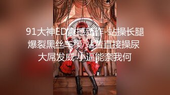 91大神ED震撼新作-站操长腿爆裂黑丝车模 站着直接操尿 大屌发威 小逼能奈我何