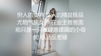 穷人的女神 富人的精盆极品尤物气质女神 在金主爸爸面前只是一只被肆意蹂躏的小母狗 极品反差婊