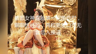 素颜女神露脸第一视角自慰，聊聊性经验，再和男友口交无套后入操逼