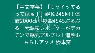 【中文字幕】「もうイッてるってばぁ！」絶顶245回！体液2000cc！痉挛4545ぶるぶる！元温泉レポーターがデカチンで爆乳ブルブル！追撃おもらしアクメ 桥本葵