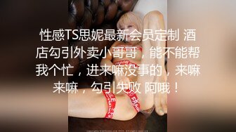 性感TS思妮最新会员定制 酒店勾引外卖小哥哥，能不能帮我个忙，进来嘛没事的，来嘛来嘛，勾引失败 阿哦！