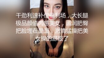 干劲利速补偿福利场，大长腿极品颜值肉感美女，圆润肥臀把脸埋在里面，激情猛操把美女操的舒服了