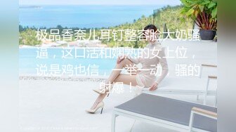 极品香奈儿耳钉整容脸大奶骚逼，这口活和娴熟的女上位，说是鸡也信，一举一动，骚的射爆！