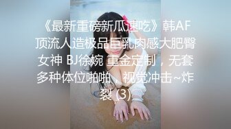 《最新重磅新瓜速吃》韩AF顶流人造极品巨乳肉感大肥臀女神 BJ徐婉 重金定制，无套多种体位啪啪，视觉冲击~炸裂 (3)