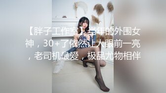 【胖子工作室】当年的外围女神，30+了依然让人眼前一亮，老司机最爱，极品尤物相伴