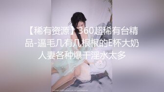 【稀有资源】360超稀有台精品-逼毛几有几根根的E杯大奶人妻各种爆干淫水太多