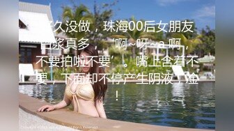 好久没做，珠海00后女朋友白浆真多，‘啊~呀~a 啊，不要拍啦不要’。嘴上含着不要，下面却不停产生阴液，凎！