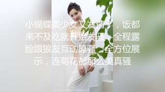 小蝴蝶美少女又发情了，饭都来不及吃就开始发骚，全程露脸跟狼友互动撩骚，全方位展示，连菊花都那么美真骚